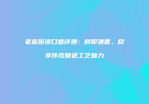 老窖原液口感评测：醇厚酒香，尽享传统酿造工艺魅力