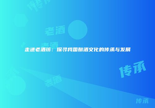 走进老酒坊：探寻我国酿酒文化的传承与发展