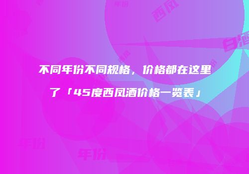 不同年份不同规格，价格都在这里了「45度西凤酒价格一览表」