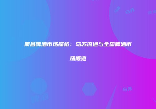 南昌啤酒市场探析：乌苏流通与全国啤酒市场概览