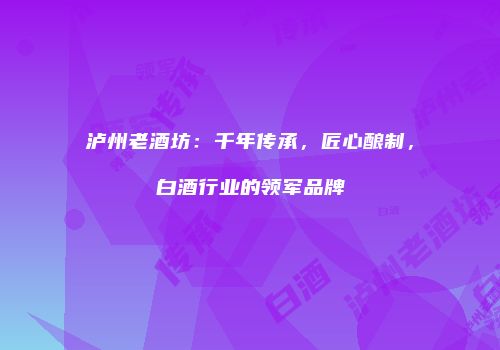 泸州老酒坊：千年传承，匠心酿制，白酒行业的领军品牌