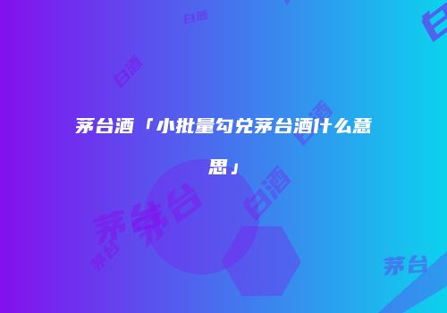 茅台酒「小批量勾兑茅台酒什么意思」