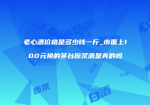 老心酒价格是多少钱一斤_市面上100元换的茅台原浆酒是真的吗
