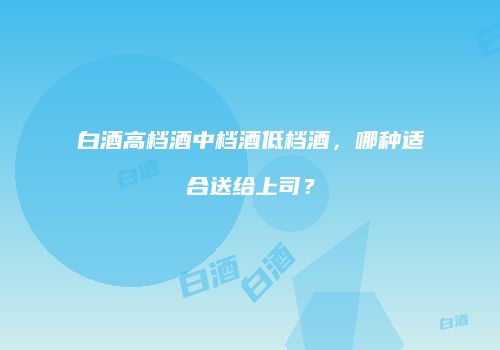 白酒高档酒中档酒低档酒，哪种适合送给上司？