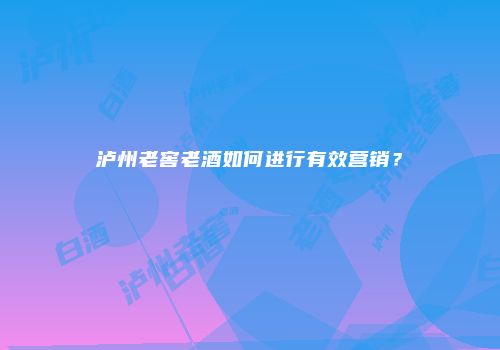 泸州老窖老酒如何进行有效营销？