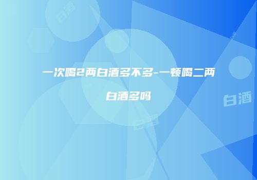 一次喝2两白酒多不多-一顿喝二两白酒多吗