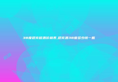 38度迎宾皖酒价格表,迎宾酒38度多少钱一瓶