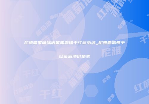 尼雅皇家国际酒窖赤霞珠干红葡萄酒_尼雅赤霞珠干红葡萄酒价格表