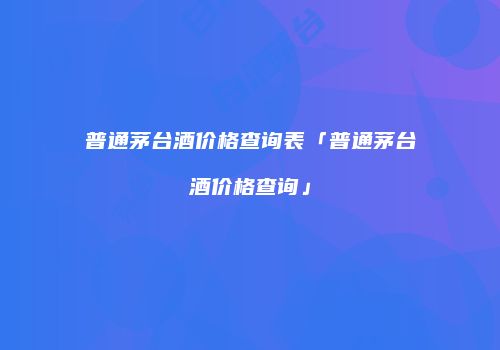 普通茅台酒价格查询表「普通茅台酒价格查询」