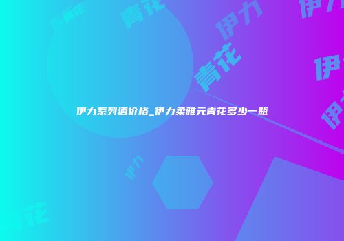 伊力系列酒价格_伊力柔雅元青花多少一瓶