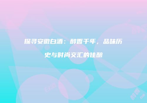 探寻安徽白酒：醇香千年，品味历史与时尚交汇的佳酿