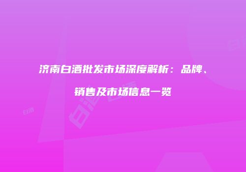 济南白酒批发市场深度解析：品牌、销售及市场信息一览