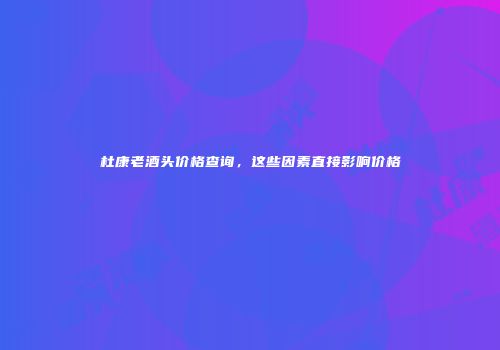 杜康老酒头价格查询，这些因素直接影响价格