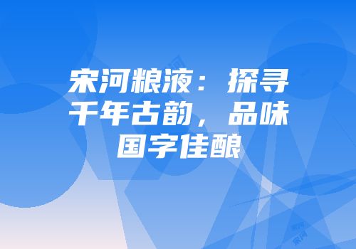宋河粮液：探寻千年古韵，品味国字佳酿