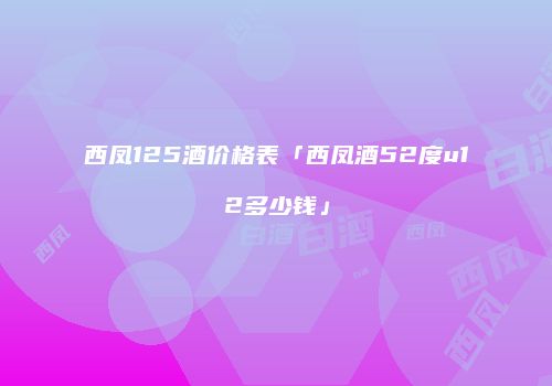西凤125酒价格表「西凤酒52度u12多少钱」