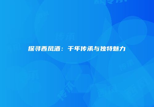 探寻西凤酒：千年传承与独特魅力