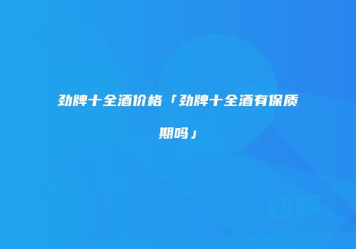 劲牌十全酒价格「劲牌十全酒有保质期吗」
