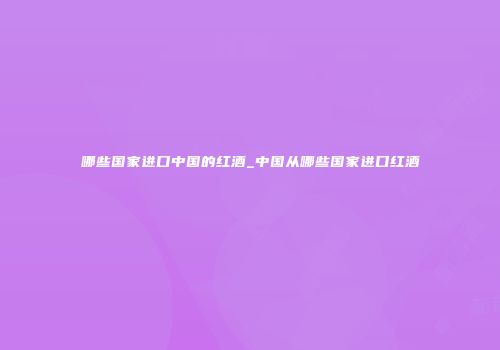 哪些国家进口中国的红酒_中国从哪些国家进口红酒