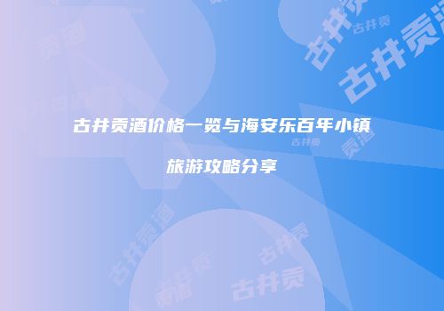 古井贡酒价格一览与海安乐百年小镇旅游攻略分享