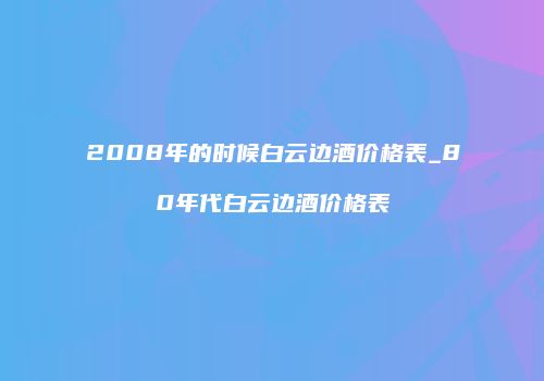 2008年的时候白云边酒价格表_80年代白云边酒价格表