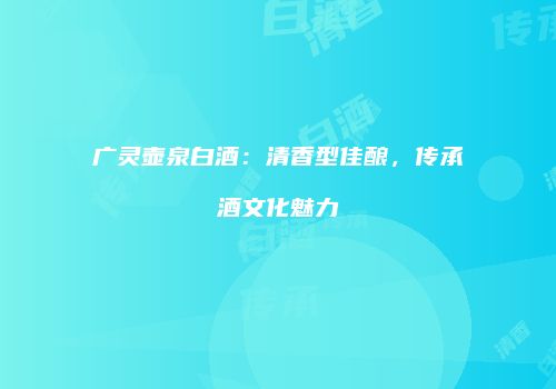 广灵壶泉白酒：清香型佳酿，传承酒文化魅力