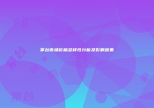 茅台市场价格多样性分析及影响因素