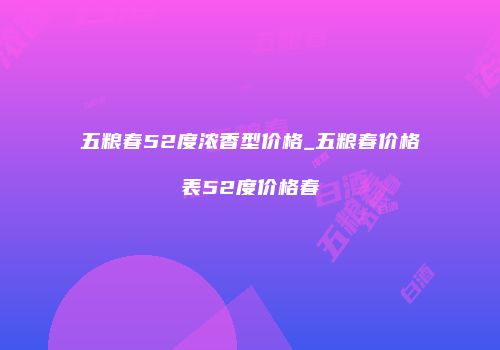 五粮春52度浓香型价格_五粮春价格表52度价格春