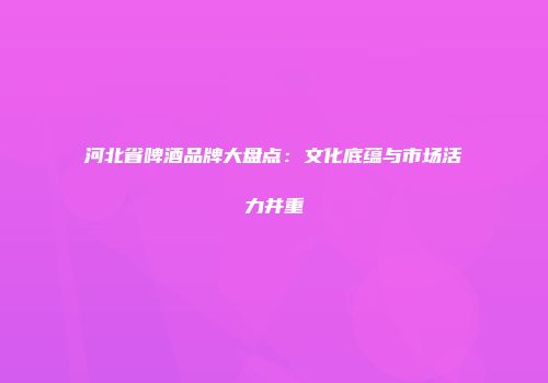 河北省啤酒品牌大盘点：文化底蕴与市场活力并重