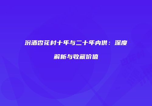 汾酒杏花村十年与二十年内供：深度解析与收藏价值