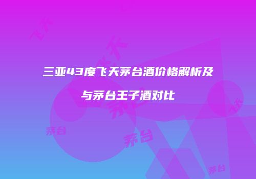 三亚43度飞天茅台酒价格解析及与茅台王子酒对比