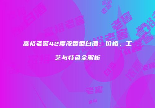 富裕老窖42度浓香型白酒：价格、工艺与特色全解析