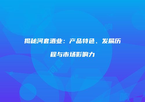 揭秘河套酒业：产品特色、发展历程与市场影响力