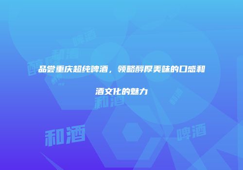 品尝重庆超纯啤酒，领略醇厚美味的口感和酒文化的魅力