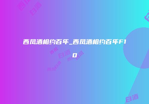 西凤酒相约百年_西凤酒相约百年F10