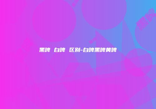 黑啤 白啤 区别-白啤黑啤黄啤