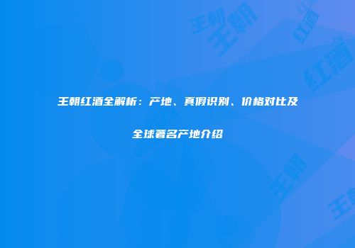 王朝红酒全解析：产地、真假识别、价格对比及全球著名产地介绍