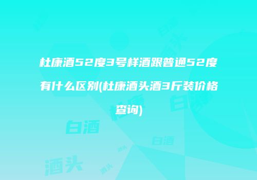 杜康酒52度3号样酒跟普通52度有什么区别(杜康酒头酒3斤装价格查询)