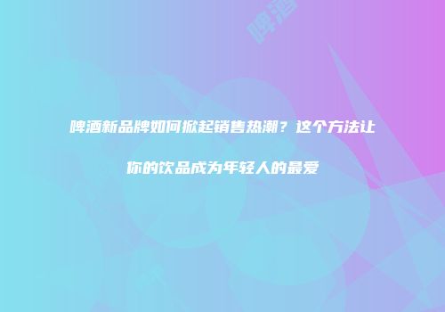 啤酒新品牌如何掀起销售热潮？这个方法让你的饮品成为年轻人的最爱
