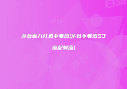 茅台着力打造不老酒(茅台不老酒53度配制酒)