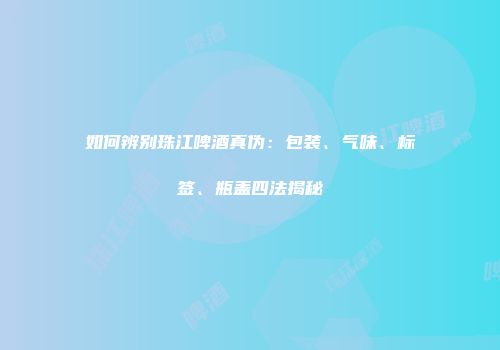 如何辨别珠江啤酒真伪：包装、气味、标签、瓶盖四法揭秘