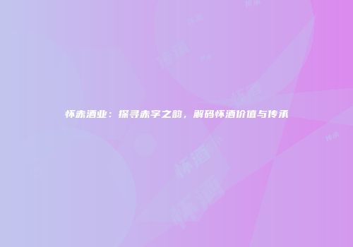 怀赤酒业：探寻赤字之韵，解码怀酒价值与传承
