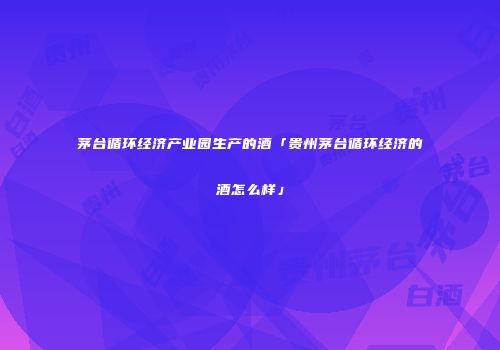 茅台循环经济产业园生产的酒「贵州茅台循环经济的酒怎么样」