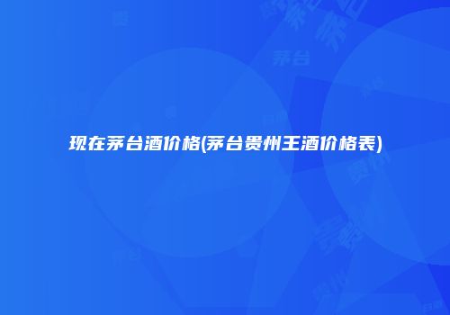 现在茅台酒价格(茅台贵州王酒价格表)