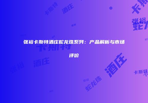 张裕卡斯特酒庄蛇龙珠系列：产品解析与市场评价