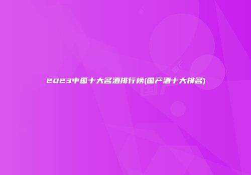2023中国十大名酒排行榜(国产酒十大排名)
