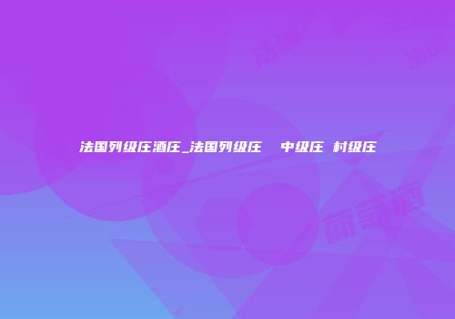 法国列级庄酒庄_法国列级庄  中级庄 村级庄