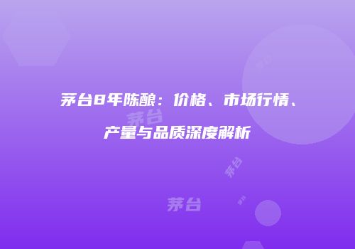 茅台8年陈酿：价格、市场行情、产量与品质深度解析