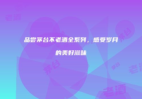 品尝茅台不老酒全系列，感受岁月的美好滋味