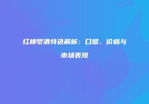 红楼梦酒特色解析：口感、价格与市场表现