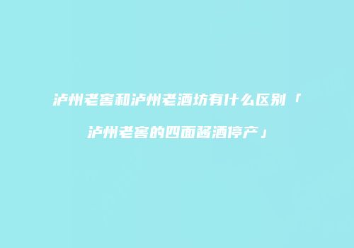 泸州老窖和泸州老酒坊有什么区别「泸州老窖的四面酱酒停产」